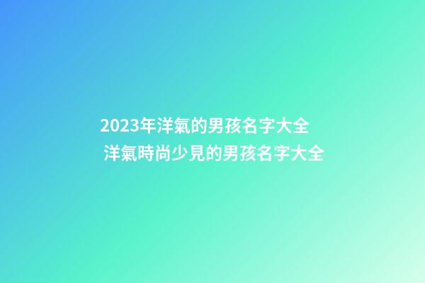 2023年洋氣的男孩名字大全 洋氣時尚少見的男孩名字大全